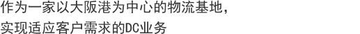 作为一家以大阪港为中心的物流基地，
实现适应客户需求的DC业务