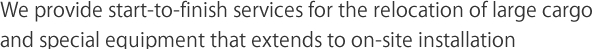 We provide start-to-finish services for the relocation of large cargo and special equipment that extends to on-site installation　