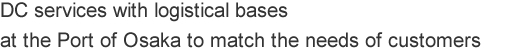 DC services with a logistical base 
at the Port of Osaka to the match the needs of customers