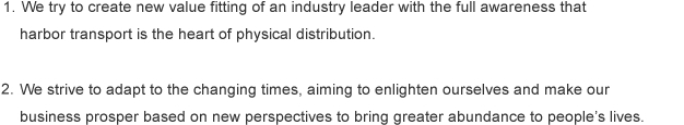 1.We try to create new value fitting of an industry leader with the full awareness that
harbor transport is the heart of physical distribution.<br>
<br>
2.	We strive to adapt to the changing times, aiming to enlighten ourselves and make our
business prosper based on new perspectives to bring greater abundance to people’s lives.