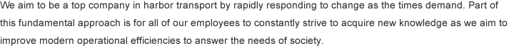 We aim to be a top company in harbor transport by rapidly responding to change as the times demand. Part of this fundamental approach is for all of our employees to constantly strive to acquire new knowledge as we aim to improve modern operational efficiencies to answer the needs of society.