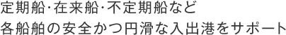 定期船・在来船・不定期船など
各船舶の安全かつ円滑な入出港をサポート