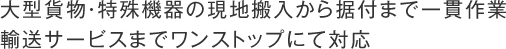 大型貨物・特殊機器の現地搬入から据付まで一貫作業
輸送サービスまでワンストップにて対応　