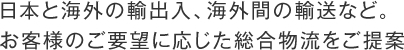 日本と海外の輸出入、海外間の輸送など。お客様のご要望に応じた総合物流をご提案