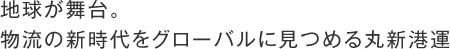 地球が舞台。
物流の新時代をグローバルに見つめる丸新港運