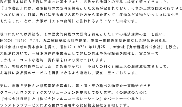 我が国日本は四方を海に囲まれた国土であり、古代から他国との交易には海を渡ってきました。
『日本書記』には、遣隋使船の大阪湾を拠点とした交易が記されており、それが正式な国交の始まりとされています。以降、近代に至るまで大陸や地方から海を渡って、産物など貨物といっしょに文化を
もたらしたことが、大阪が『天下の台所』と言われるようになった由縁です。

現代においては弊社も、その歴史的背景の大阪湾を拠点とした日本の経済活動の窓口を担い、
昭和24（1949）年7月、丸二運輸株式会社を創業。港湾一貫輸送体制を確立し合理化を図る為、
株式会社日新の資本参加を得て、昭和47（1972）年11月25日、新会社『丸新港運株式会社』を設立。
大阪港において、一般港湾運送事業者として弊社の倉庫や荷役設備を駆使し、安全第一で
しかもローコストな港湾一貫作業を日々心掛けております。
また、弊社の特性を活かした「きめ細やかな」「小回りの利く」輸出入の海運取扱業者として、
お客様に高品質のサービスを提供できるよう邁進し、現在に至っております。

更に、市場を見据えた顧客満足を追求し、陸・海・空の輸出入物流を一貫輸送できる
グローバルロジスティクスソリューションを提供して参ります。その躍進のために
『株式会社日新』と『株式会社マルニコーポレーション』をパートナー企業とし、
ワンストップサービスによる世界で通用する総合物流会社を目指します。