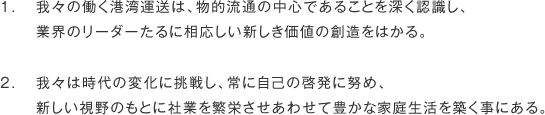 1.	我々の働く港湾運送は、物的流通の中心であることを深く認識し、<br>
	業界のリーダーたるに相応しい新しき価値の創造をはかる。<br>
<br>
2.	我々は時代の変化に挑戦し、常に自己の啓発に努め、<br>
	新しい視野のもとに社業を繁栄させあわせて豊かな家庭生活を築く事にある。