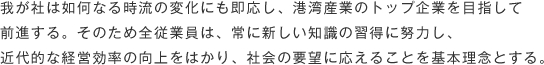 我が社は如何なる時流の変化にも即応し、港湾産業のトップ企業を目指して<br>
前進する。そのため全従業員は、常に新しい知識の習得に努力し、<br>
近代的な経営効率の向上をはかり、社会の要望に応えることを基本理念とする。