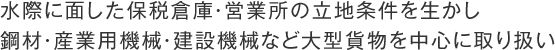 水際に面した保税倉庫・営業所の立地条件を生かし
鋼材・産業用機械・建設機械など大型貨物を中心に取り扱い