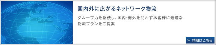 国内外に広がるネットワーク物流。グループ力を駆使し、国内・海外を問わずお客様に最適な物流プランをご提案